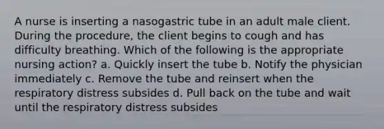 A nurse is inserting a nasogastric tube in an adult male client. During the procedure, the client begins to cough and has difficulty breathing. Which of the following is the appropriate nursing action? a. Quickly insert the tube b. Notify the physician immediately c. Remove the tube and reinsert when the respiratory distress subsides d. Pull back on the tube and wait until the respiratory distress subsides