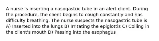 A nurse is inserting a nasogastric tube in an alert client. During the procedure, the client begins to cough constantly and has difficulty breathing. The nurse suspects the nasogastric tube is A) Inserted into the lungs B) Irritating the epiglottis C) Coiling in the client's mouth D) Passing into the esophagus