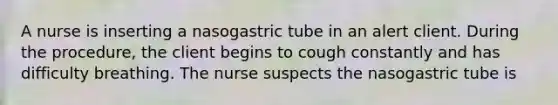 A nurse is inserting a nasogastric tube in an alert client. During the procedure, the client begins to cough constantly and has difficulty breathing. The nurse suspects the nasogastric tube is