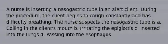 A nurse is inserting a nasogastric tube in an alert client. During the procedure, the client begins to cough constantly and has difficulty breathing. The nurse suspects the nasogastric tube is a. Coiling in the client's mouth b. Irritating the epiglottis c. Inserted into the lungs d. Passing into the esophagus