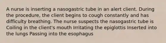 A nurse is inserting a nasogastric tube in an alert client. During the procedure, the client begins to cough constantly and has difficulty breathing. The nurse suspects the nasogastric tube is Coiling in the client's mouth Irritating the epiglottis Inserted into the lungs Passing into the esophagus