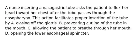 A nurse inserting a nasogastric tube asks the patient to flex her head toward her chest after the tube passes through the nasopharynx. This action facilitates proper insertion of the tube by A. closing off the glottis. B. preventing curling of the tube in the mouth. C. allowing the patient to breathe through her mouth. D. opening the lower esophageal sphincter.