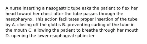 A nurse inserting a nasogastric tube asks the patient to flex her head toward her chest after the tube passes through the nasopharynx. This action facilitates proper insertion of the tube by A. closing off the glottis B. preventing curling of the tube in the mouth C. allowing the patient to breathe through her mouth D. opening the lower esophageal sphincter