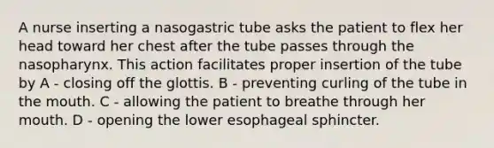 A nurse inserting a nasogastric tube asks the patient to flex her head toward her chest after the tube passes through the nasopharynx. This action facilitates proper insertion of the tube by A - closing off the glottis. B - preventing curling of the tube in the mouth. C - allowing the patient to breathe through her mouth. D - opening the lower esophageal sphincter.