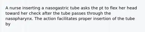 A nurse inserting a nasogastric tube asks the pt to flex her head toward her check after the tube passes through the nasopharynx. The action facilitates proper insertion of the tube by