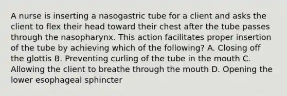 A nurse is inserting a nasogastric tube for a client and asks the client to flex their head toward their chest after the tube passes through the nasopharynx. This action facilitates proper insertion of the tube by achieving which of the following? A. Closing off the glottis B. Preventing curling of the tube in the mouth C. Allowing the client to breathe through the mouth D. Opening the lower esophageal sphincter