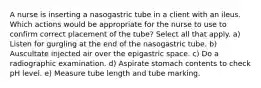 A nurse is inserting a nasogastric tube in a client with an ileus. Which actions would be appropriate for the nurse to use to confirm correct placement of the tube? Select all that apply. a) Listen for gurgling at the end of the nasogastric tube. b) Auscultate injected air over the epigastric space. c) Do a radiographic examination. d) Aspirate stomach contents to check pH level. e) Measure tube length and tube marking.