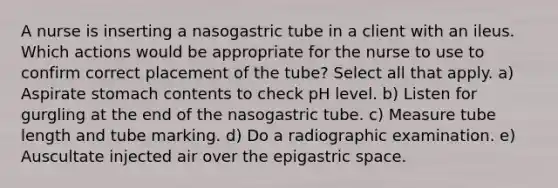 A nurse is inserting a nasogastric tube in a client with an ileus. Which actions would be appropriate for the nurse to use to confirm correct placement of the tube? Select all that apply. a) Aspirate stomach contents to check pH level. b) Listen for gurgling at the end of the nasogastric tube. c) Measure tube length and tube marking. d) Do a radiographic examination. e) Auscultate injected air over the epigastric space.