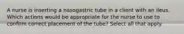 A nurse is inserting a nasogastric tube in a client with an ileus. Which actions would be appropriate for the nurse to use to confirm correct placement of the tube? Select all that apply.