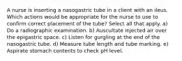 A nurse is inserting a nasogastric tube in a client with an ileus. Which actions would be appropriate for the nurse to use to confirm correct placement of the tube? Select all that apply. a) Do a radiographic examination. b) Auscultate injected air over the epigastric space. c) Listen for gurgling at the end of the nasogastric tube. d) Measure tube length and tube marking. e) Aspirate stomach contents to check pH level.