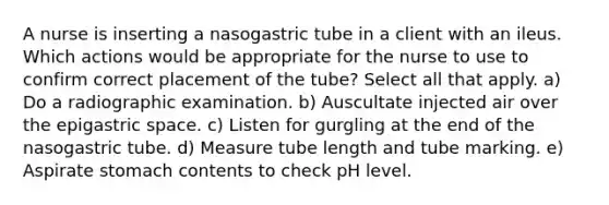 A nurse is inserting a nasogastric tube in a client with an ileus. Which actions would be appropriate for the nurse to use to confirm correct placement of the tube? Select all that apply. a) Do a radiographic examination. b) Auscultate injected air over the epigastric space. c) Listen for gurgling at the end of the nasogastric tube. d) Measure tube length and tube marking. e) Aspirate stomach contents to check pH level.