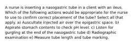 A nurse is inserting a nasogastric tube in a client with an ileus. Which of the following actions would be appropriate for the nurse to use to confirm correct placement of the tube? Select all that apply. a) Auscultate injected air over the epigastric space. b) Aspirate stomach contents to check pH level. c) Listen for gurgling at the end of the nasogastric tube d) Radiographic examination e) Measure tube length and tube marking.