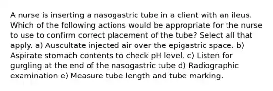 A nurse is inserting a nasogastric tube in a client with an ileus. Which of the following actions would be appropriate for the nurse to use to confirm correct placement of the tube? Select all that apply. a) Auscultate injected air over the epigastric space. b) Aspirate stomach contents to check pH level. c) Listen for gurgling at the end of the nasogastric tube d) Radiographic examination e) Measure tube length and tube marking.