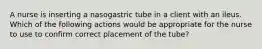 A nurse is inserting a nasogastric tube in a client with an ileus. Which of the following actions would be appropriate for the nurse to use to confirm correct placement of the tube?