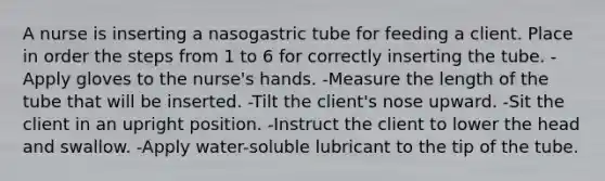 A nurse is inserting a nasogastric tube for feeding a client. Place in order the steps from 1 to 6 for correctly inserting the tube. -Apply gloves to the nurse's hands. -Measure the length of the tube that will be inserted. -Tilt the client's nose upward. -Sit the client in an upright position. -Instruct the client to lower the head and swallow. -Apply water-soluble lubricant to the tip of the tube.