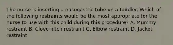 The nurse is inserting a nasogastric tube on a toddler. Which of the following restraints would be the most appropriate for the nurse to use with this child during this procedure? A. Mummy restraint B. Clove hitch restraint C. Elbow restraint D. Jacket restraint