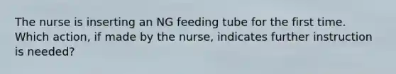 The nurse is inserting an NG feeding tube for the first time. Which action, if made by the nurse, indicates further instruction is needed?