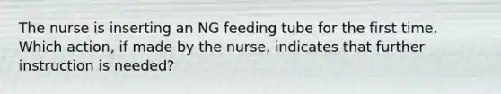 The nurse is inserting an NG feeding tube for the first time. Which action, if made by the nurse, indicates that further instruction is needed?