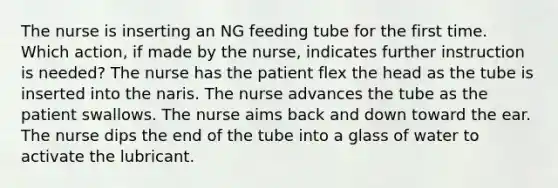 The nurse is inserting an NG feeding tube for the first time. Which action, if made by the nurse, indicates further instruction is needed? The nurse has the patient flex the head as the tube is inserted into the naris. The nurse advances the tube as the patient swallows. The nurse aims back and down toward the ear. The nurse dips the end of the tube into a glass of water to activate the lubricant.