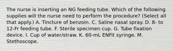 The nurse is inserting an NG feeding tube. Which of the following supplies will the nurse need to perform the procedure? (Select all that apply.) A. Tincture of benzoin. C. Saline nasal spray. D. 8- to 12-Fr feeding tube. F. Sterile specimen cup. G. Tube fixation device. I. Cup of water/straw. K. 60-mL ENFit syringe. M. Stethoscope.