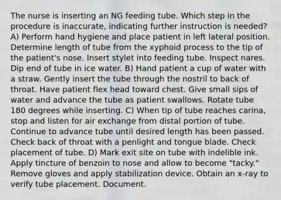 The nurse is inserting an NG feeding tube. Which step in the procedure is inaccurate, indicating further instruction is needed? A) Perform hand hygiene and place patient in left lateral position. Determine length of tube from the xyphoid process to the tip of the patient's nose. Insert stylet into feeding tube. Inspect nares. Dip end of tube in ice water. B) Hand patient a cup of water with a straw. Gently insert the tube through the nostril to back of throat. Have patient flex head toward chest. Give small sips of water and advance the tube as patient swallows. Rotate tube 180 degrees while inserting. C) When tip of tube reaches carina, stop and listen for air exchange from distal portion of tube. Continue to advance tube until desired length has been passed. Check back of throat with a penlight and tongue blade. Check placement of tube. D) Mark exit site on tube with indelible ink. Apply tincture of benzoin to nose and allow to become "tacky." Remove gloves and apply stabilization device. Obtain an x-ray to verify tube placement. Document.