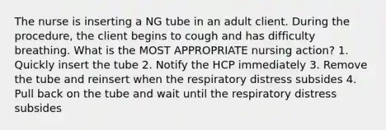 The nurse is inserting a NG tube in an adult client. During the procedure, the client begins to cough and has difficulty breathing. What is the MOST APPROPRIATE nursing action? 1. Quickly insert the tube 2. Notify the HCP immediately 3. Remove the tube and reinsert when the respiratory distress subsides 4. Pull back on the tube and wait until the respiratory distress subsides