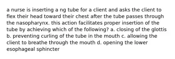 a nurse is inserting a ng tube for a client and asks the client to flex their head toward their chest after the tube passes through the nasopharynx. this action facilitates proper insertion of the tube by achieving which of the following? a. closing of the glottis b. preventing curling of the tube in the mouth c. allowing the client to breathe through the mouth d. opening the lower esophageal sphincter