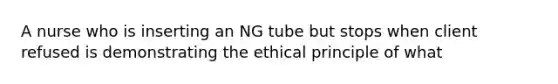 A nurse who is inserting an NG tube but stops when client refused is demonstrating the ethical principle of what