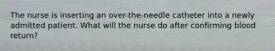 The nurse is inserting an over-the-needle catheter into a newly admitted patient. What will the nurse do after confirming blood return?