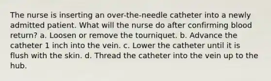 The nurse is inserting an over-the-needle catheter into a newly admitted patient. What will the nurse do after confirming blood return? a. Loosen or remove the tourniquet. b. Advance the catheter 1 inch into the vein. c. Lower the catheter until it is flush with the skin. d. Thread the catheter into the vein up to the hub.