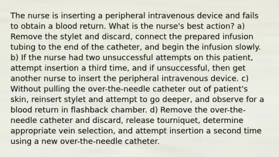 The nurse is inserting a peripheral intravenous device and fails to obtain a blood return. What is the nurse's best action? a) Remove the stylet and discard, connect the prepared infusion tubing to the end of the catheter, and begin the infusion slowly. b) If the nurse had two unsuccessful attempts on this patient, attempt insertion a third time, and if unsuccessful, then get another nurse to insert the peripheral intravenous device. c) Without pulling the over-the-needle catheter out of patient's skin, reinsert stylet and attempt to go deeper, and observe for a blood return in flashback chamber. d) Remove the over-the-needle catheter and discard, release tourniquet, determine appropriate vein selection, and attempt insertion a second time using a new over-the-needle catheter.