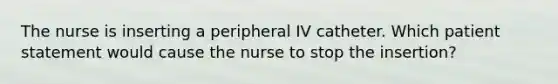 The nurse is inserting a peripheral IV catheter. Which patient statement would cause the nurse to stop the insertion?