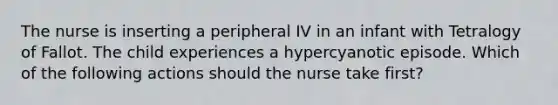 The nurse is inserting a peripheral IV in an infant with Tetralogy of Fallot. The child experiences a hypercyanotic episode. Which of the following actions should the nurse take first?