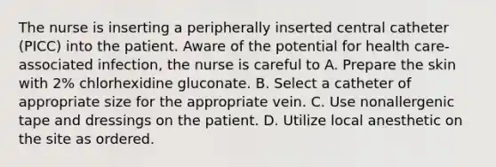 The nurse is inserting a peripherally inserted central catheter (PICC) into the patient. Aware of the potential for health care-associated infection, the nurse is careful to A. Prepare the skin with 2% chlorhexidine gluconate. B. Select a catheter of appropriate size for the appropriate vein. C. Use nonallergenic tape and dressings on the patient. D. Utilize local anesthetic on the site as ordered.