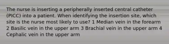 The nurse is inserting a peripherally inserted central catheter (PICC) into a patient. When identifying the insertion site, which site is the nurse most likely to use? 1 Median vein in the forearm 2 Basilic vein in the upper arm 3 Brachial vein in the upper arm 4 Cephalic vein in the upper arm