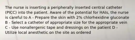 The nurse is inserting a peripherally inserted central catheter (PICC) into the patient. Aware of the potential for HAIs, the nurse is careful to A - Prepare the skin with 2% chlorhexidine gluconate B - Select a catheter of appropriate size for the appropriate vein C - Use nonallergenic tape and dressings on the patient D - Utilize local anesthetic on the site as ordered