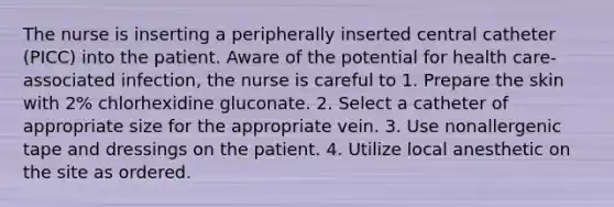 The nurse is inserting a peripherally inserted central catheter (PICC) into the patient. Aware of the potential for health care-associated infection, the nurse is careful to 1. Prepare the skin with 2% chlorhexidine gluconate. 2. Select a catheter of appropriate size for the appropriate vein. 3. Use nonallergenic tape and dressings on the patient. 4. Utilize local anesthetic on the site as ordered.