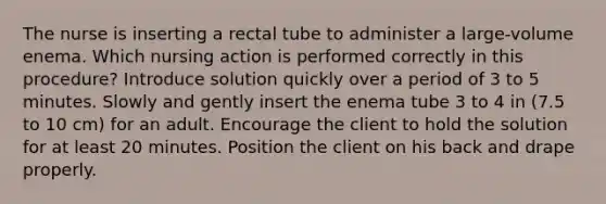 The nurse is inserting a rectal tube to administer a large-volume enema. Which nursing action is performed correctly in this procedure? Introduce solution quickly over a period of 3 to 5 minutes. Slowly and gently insert the enema tube 3 to 4 in (7.5 to 10 cm) for an adult. Encourage the client to hold the solution for at least 20 minutes. Position the client on his back and drape properly.