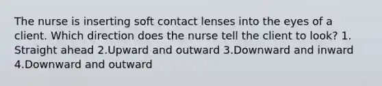 The nurse is inserting soft contact lenses into the eyes of a client. Which direction does the nurse tell the client to look? 1. Straight ahead 2.Upward and outward 3.Downward and inward 4.Downward and outward