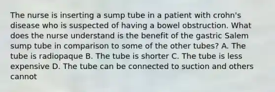 The nurse is inserting a sump tube in a patient with crohn's disease who is suspected of having a bowel obstruction. What does the nurse understand is the benefit of the gastric Salem sump tube in comparison to some of the other tubes? A. The tube is radiopaque B. The tube is shorter C. The tube is less expensive D. The tube can be connected to suction and others cannot