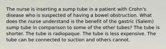 The nurse is inserting a sump tube in a patient with Crohn's disease who is suspected of having a bowel obstruction. What does the nurse understand is the benefit of the gastric (Salem) sump tube in comparison to some of the other tubes? The tube is shorter. The tube is radiopaque. The tube is less expensive. The tube can be connected to suction and others cannot.