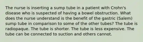 The nurse is inserting a sump tube in a patient with Crohn's disease who is suspected of having a bowel obstruction. What does the nurse understand is the benefit of the gastric (Salem) sump tube in comparison to some of the other tubes? The tube is radiopaque. The tube is shorter. The tube is less expensive. The tube can be connected to suction and others cannot.