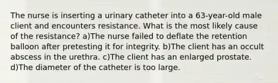 The nurse is inserting a urinary catheter into a 63-year-old male client and encounters resistance. What is the most likely cause of the resistance? a)The nurse failed to deflate the retention balloon after pretesting it for integrity. b)The client has an occult abscess in the urethra. c)The client has an enlarged prostate. d)The diameter of the catheter is too large.