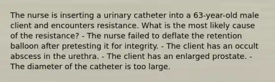 The nurse is inserting a urinary catheter into a 63-year-old male client and encounters resistance. What is the most likely cause of the resistance? - The nurse failed to deflate the retention balloon after pretesting it for integrity. - The client has an occult abscess in the urethra. - The client has an enlarged prostate. - The diameter of the catheter is too large.