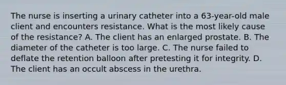 The nurse is inserting a urinary catheter into a 63-year-old male client and encounters resistance. What is the most likely cause of the resistance? A. The client has an enlarged prostate. B. The diameter of the catheter is too large. C. The nurse failed to deflate the retention balloon after pretesting it for integrity. D. The client has an occult abscess in the urethra.