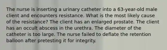 The nurse is inserting a urinary catheter into a 63-year-old male client and encounters resistance. What is the most likely cause of the resistance? The client has an enlarged prostate. The client has an occult abscess in the urethra. The diameter of the catheter is too large. The nurse failed to deflate the retention balloon after pretesting it for integrity.