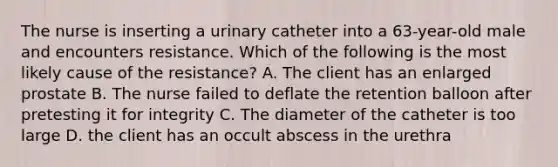 The nurse is inserting a urinary catheter into a 63-year-old male and encounters resistance. Which of the following is the most likely cause of the resistance? A. The client has an enlarged prostate B. The nurse failed to deflate the retention balloon after pretesting it for integrity C. The diameter of the catheter is too large D. the client has an occult abscess in the urethra