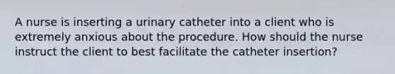 A nurse is inserting a urinary catheter into a client who is extremely anxious about the procedure. How should the nurse instruct the client to best facilitate the catheter insertion?