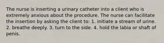 The nurse is inserting a urinary catheter into a client who is extremely anxious about the procedure. The nurse can facilitate the insertion by asking the client to: 1. initiate a stream of urine. 2. breathe deeply. 3. turn to the side. 4. hold the labia or shaft of penis.