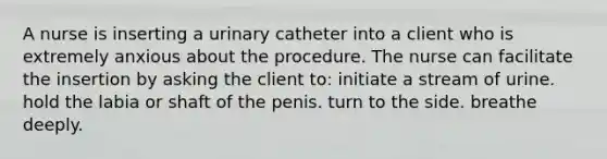 A nurse is inserting a urinary catheter into a client who is extremely anxious about the procedure. The nurse can facilitate the insertion by asking the client to: initiate a stream of urine. hold the labia or shaft of the penis. turn to the side. breathe deeply.